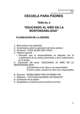 ESCUELA PARA PADRES
                                                                        TEMA
                                       “Educando al niño en la responsabilidad”

             ESCUELA PARA PADRES

                          TEMA No. 6

            “EDUCANDO AL NIÑO EN LA
               RESPONSABILIDAD”

      PLANEACION DE LA SESIÓN


1.- Bienvenida a los asistentes.
2.- Comentarios sobre la aplicación del tema anterior.
3.- Dinámica: “CADA QUIEN UNA COSA”.
4.- Objetivo general
   • Descubrir que la responsabilidad se adquiere con el
      cumplimiento de las tareas personales y de la colaboración
      en la familia.
5.- Exposición del tema: “EDUCANDO AL NIÑO EN LA
RESPONSABILIDAD”
               a) Enseñando a los hijos a ser responsables
               b) Cómo saber cuando los niños son responsables

6.-   Ejercicio: “TRABAJANDO POR UN MISMO FIN”
7.-   Reflexión: “TUS HIJOS QUIEREN UN PAQUETE”
8.-   Evaluación de la sesión
9.-   Despedida e invitación para la próxima reunión




                                                                            69
 