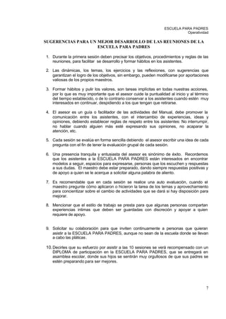 ESCUELA PARA PADRES
                                                                          Operatividad

SUGERENCIAS PARA UN MEJOR DESARROLLO DE LAS REUNIONES DE LA
                    ESCUELA PARA PADRES

1. Durante la primera sesión deben precisar los objetivos, procedimientos y reglas de las
   reuniones, para facilitar se desarrollo y formar hábitos en los asistentes.

2. Las dinámicas, los temas, los ejercicios y las reflexiones, con sugerencias que
   garantizan el logro de los objetivos, sin embargo, pueden modificarse por aportaciones
   valiosas de los propios maestros.

3. Formar hábitos y pulir los valores, son tareas implícitas en todas nuestras acciones,
   por lo que es muy importante que el asesor cuide la puntualidad al inicio y al término
   del tiempo establecido, o de lo contrario conservar a los asistentes cuando estén muy
   interesados en continuar, despidiendo a los que tengan que retirarse.

4. El asesor es un guía o facilitador de las actividades del Manual, debe promover la
   comunicación entre los asistentes, con el intercambio de experiencias, ideas y
   opiniones, debiendo establecer reglas de respeto entre los asistentes: No interrumpir,
   no hablar cuando alguien más esté expresando sus opiniones, no acaparar la
   atención, etc.

5. Cada sesión se evalúa en forma sencilla debiendo el asesor escribir una idea de cada
   pregunta con el fin de tener la evaluación grupal de cada sesión.

6. Una presencia tranquila y entusiasta del asesor es sinónimo de éxito. Recordemos
   que los asistentes a la ESCUELA PARA PADRES están interesados en encontrar
   modelos a seguir, espacios para expresarse, personas que los escuchen y respuestas
   a sus dudas. El maestro debe estar preparado, dando siempre respuestas positivas y
   de apoyo a quien se le acerque a solicitar alguna palabra de aliento.

7. Es recomendable que en cada sesión se realice una auto evaluación, cuando el
   maestro pregunte cómo aplicaron o hicieron la tarea de los temas y aprovechamiento
   para concientizar sobre el cambio de actividades que se dará si hay disposición para
   mejorar.

8. Mencionar que el estilo de trabajo se presta para que algunas personas compartan
   experiencias intimas que deben ser guardadas con discreción y apoyar a quien
   requiere de apoyo.


9. Solicitar su colaboración para que inviten continuamente a personas que quieran
   asistir a la ESCUELA PARA PADRES, aunque no sean de la escuela donde se llevan
   a cabo las pláticas .

10. Decirles que su esfuerzo por asistir a las 10 sesiones se verá recompensado con un
   DIPLOMA de participación en la ESCUELA PARA PADRES, que se entregará en
   asamblea escolar, donde sus hijos se sentirán muy orgullosos de que sus padres se
   estén preparando para ser mejores.




                                                                                       7
 