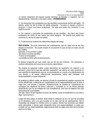 ESCUELA PARA PADRES
                                                                                   TEMA
                                                  “Educando al niño en la responsabilidad”
un tercer integrante del equipo pueda terminar de llenarla, y regresar con su
representante, colocarla a sus pies y decir. ¡TERMINAMOS!

3.- Se esconden los recipientes con las semillas nuevamente dentro del salón. El
asesor, antes de dar la orden de salida pregunta: Ya pasó un equipo ¿Cómo lo
hicieron? Y hace una breve evaluación. Se pide que pasen los números 3 y se
repite la acción.

4.- Se vuelven a esconder los recipientes de las semillas. Se hace otra breve
evaluación de cómo lo han hecho los otros equipos. Se solicita que pasen los
números 5 y se da la orden de salida.

5.- Finalmente se evalúan las diferentes etapas del juego.

REFLEXION: Se inicia retomando las evaluaciones que en cada una de las tres
etapas se hicieron. Se puede anotar en el pizarrón lo que se dijo en cada una de
las vueltas.
Ejemplo, en la primera vuelta:
-Se tiraron muchas semillas
-Todos se empujaban
-La botella se llenó sólo la tercera parte.

El asesor pregunta por qué creen que se dio de esa manera. Se empiezan a
analizar elementos de lo que es una acción espontánea.

Se analiza la segunda vuelta: ¿Qué elementos se superaron en relación a la
primera? ¿Qué fue lo que les permitió superarlo?; se retoma en este momento lo
que significa la experiencia que se va acumulando en cuanto a la planificación de
una acción y el haber reflexionado brevemente sobre ella, dándole una
responsabilidad a cada integrante.

Al analizar la última vuelta, se retoma a fondo la necesidad de realizar acciones de
forma planificada, evaluando el cumplimiento de la responsabilidad que le toca a
cada uno, sus errores y aciertos. Posteriormente se analiza la importancia de
conseguir los objetivos de forma colectiva y completa (y no de forma parcial),
observando que no se trataba de una competencia, sino que el objetivo era que
todos llenaran sus botellas
(Se dijo “Gana el que regrese al punto de partida, pone la botella llena a sus pies y
diga ” terminamos”).

Luego de esta etapa, el asesor debe dirigir la reflexión ya no a lo que ha sucedido
en la dinámica, sino a lo que sucede en la vida real de los participantes. De la
necesidad de trabajar en familia como un equipo, donde hay acciones que deben
estar planeadas y donde cada integrante tiene una responsabilidad; si cada uno
cumple con su responsabilidad, seguramente todo se logra para bien de la familia,
pero si uno falla......



                                                                                       71
 