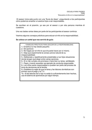 ESCUELA PARA PADRES
                                                                                     TEMA
                                                    “Educando al niño en la responsabilidad”

 El asesor inicia este punto con una “lluvia de ideas”, preguntando a los participantes
cómo podemos enseñar a nuestros hijos a ser responsables.

Se escriben en el pizarrón, ya sea por el asesor o por otra persona mientras él
cuestiona.

Una vez dadas varias ideas por parte de los participantes el asesor continúa:

Veamos algunos consejos prácticos para educar al niño en la responsabilidad.

Se coloca un cartel que nos servirá de guía:

            CONSEJOS PRÁCTICOS PARA EDUCAR EN LA RESPONSABILIDAD.
      1.- Enseña a tu hijo desde pequeño
      2.- Sé oportuno
      3.- No hagas por el niño lo que él pueda hacer por sí mismo.
      4.- Deja que experimente la consec uencia natural de su
      irresponsabilidad.
      5.- Deliberada y repetitivamente preséntales a tus hijos situaciones
      donde tengan qué elegir entre varias opciones.
      6.- Si tu hijo cumple una promesa o hace bien su tarea, señálaselo.
      7.- Papá y mamá necesitan ser ejemplo de conducta responsable.
      8.- Los niños serán responsables si pueden ser parte del proceso de
      toma de decisiones de la familia.
      9.- Establece la regla de que la tarea y las labores domésticas son
      primero que el juego y la T.V.
      10.- Si las labores de tu hijo no están lo suficientemente bien hechas,
      usa el sistema de aprendices por algún tiempo.




                                                                                         73
 