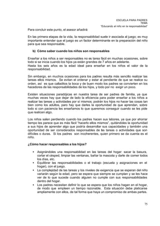 ESCUELA PARA PADRES
                                                                                      TEMA
                                                     “Educando al niño en la responsabilidad”
Para concluir este punto, el asesor añadirá:

En las primera etapas de la vida, la responsabilidad suele ir asociada al juego; es muy
importante entender que el juego es un factor determinante en la preparación del niño
para que sea responsable.

   b) Cómo saber cuando los niños son responsables

Enseñar a los niños a ser responsables no es tarea fácil en muchas ocasiones, sobre
todo si se inicia cuando los hijos ya están grandes de 7 años en adelante.
Hasta los seis años es la edad ideal para enseñar en los niños el valor de la
responsabilidad.

Sin embargo, en muchos ocasiones para los padres resulta más sencillo realizar las
tareas ellos mismos. Se evitan el ordenar y estar al pendiente de que se realice su
orden, así es que calladitos la boca y de buen modo los padres se convierten en los
hacedores de las responsabilidades de los hijos, y todo por no exigir un poco.

Existen situaciones paradójicas en nuestra tarea de ser padres de familia, ya que
muchas veces hay que dejar de lado la eficiencia para poder enseñar a los niños a
realizar las tareas y actividades por sí mismos; podrán los hijos no hacer las cosas tan
bien como los adultos, paro hay que darles la oportunidad de que aprendan, sobre
todo si con paciencia les enseñamos lo que queremos conseguir cuando se les pide
que realicen algo.

Los niños salen perdiendo cuando los padres hacen sus labores, ya que por ahorrar
tiempo les parece que es más fácil “hacerlo ellos mismos”, quitándoles la oportunidad
a sus hijos de aprender algo que podría desarrollar sus capacidades y también una
oportunidad de ser considerados responsables de las tareas o actividades que son
difíciles o duras. Si los padres son incoherentes, quien primero se da cuenta es el
niño.

¿Cómo hacer responsables a los hijos?

   •   Asignándoles una responsabilidad en las tareas del hogar: sacar la basura,
       cortar el césped, limpiar las ventanas, bañar la mascota y darle de comer todos
       los días, etc.
   •   Equilibrar las responsabilidades o el trabajo (escuela y asignaciones en el
       hogar), con el juego.
   •   La complejidad de las tareas y los niveles de exigencia que se esperan del niño
       variarán según la edad, pero se espera que siempre se cumplan y se les hace
       ver de lo que sucede cuando alguien no cumple con sus responsabilidades
       dentro del hogar.
   •   Los padres necesitan definir lo que se espera que los niños hagan en el hogar,
       de modo que empleen un tiempo razonable. Esta situación debe platicarse
       ampliamente con ellos, de tal forma que haya un compromiso de ambas partes.


                                                                                          75
 