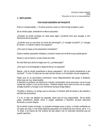 ESCUELA PARA PADRES
                                                                                      TEMA
                                                     “Educando al niño en la responsabilidad”
7.- REFLEXION:

                         TUS HIJOS QUIEREN UN PAQUETE

Eres un irresponsable...! 14 años encima y eres un niño! le dijo el papá a Juan.

Se te olvidó papá, enseñarme a llevar paquetes.

¿Cuándo se contó conmigo en casa para algo? ¿Cuándo tuve que recoger a mis
hermanos de la escuela?

¿Cuándo tuve yo que lavar el coche los domingos? ¿Y arreglar el jardín? ¿Y recoger
la mesa? ¿Y lustrar a diario mis zapatos?

¿Por qué no hago yo los pequeños mandados?

Quiero realizar pequeños trabajos y comprar cosas con el dinero que pueda ganar.

Quiero ir por la leche y el pan todos los días.

Es más fácil que otros lo hagan por mí, ¿verdad papá?

¿Por qué no te arriesgaste a dejarme llevar un paquete?

Mamá, ¿Se te olvidó enseñarme a llevar paquetes?, ¡Se te olvidó enseñarme a ser
hombre!. Y a los 14 años se me caen de las manos; a mí también me da vergüenza.

Fíjate que en la secundaria nombraron como Representante del grupo a Roberto;
dicen que es muy responsable.
A Roberto el profesor de Historia lo nombró coordinador de la excursión; él es el que
recibe las cuotas y nos da los avisos. Roberto desde chico lava el carro de su papá,
arregla el jardín y recoge a sus hermanos aunque tenga flojera.

También a Antonio, mi amigo que tú conoces, lo hicieron jefe de tareas y las reparte y
escribe los promedios.

Y a mí, tu hijo, me dejaron sin paquete, dicen que no soy responsable. Se te olvidó
papá, enseñarme desde chico a cargar paquetes y llevarlos aunque estuviera
lloviendo y tuviera flojera.

Se te olvido contar conmigo, no quisiste arriesgar poco a poco, ni fuiste confiando en
mí cada vez más, ni me fuiste dejando paquetes a la medida de mis manos, de 9, 11 y
12 años, a la fuerza de mis brazos de esa edad y de mi voluntad creciente que se
quedó raquítica.




                                                                                          78
 
