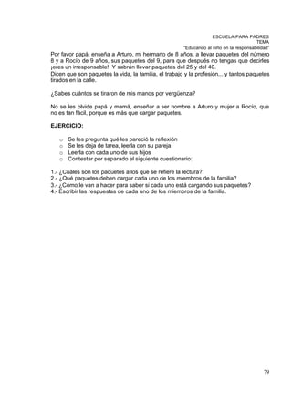 ESCUELA PARA PADRES
                                                                                       TEMA
                                                      “Educando al niño en la responsabilidad”
Por favor papá, enseña a Arturo, mi hermano de 8 años, a llevar paquetes del número
8 y a Rocío de 9 años, sus paquetes del 9, para que después no tengas que decirles
¡eres un irresponsable! Y sabrán llevar paquetes del 25 y del 40.
Dicen que son paquetes la vida, la familia, el trabajo y la profesión... y tantos paquetes
tirados en la calle.

¿Sabes cuántos se tiraron de mis manos por vergüenza?

No se les olvide papá y mamá, enseñar a ser hombre a Arturo y mujer a Rocío, que
no es tan fácil, porque es más que cargar paquetes.

EJERCICIO:

   o   Se les pregunta qué les pareció la reflexión
   o   Se les deja de tarea, leerla con su pareja
   o   Leerla con cada uno de sus hijos
   o   Contestar por separado el siguiente cuestionario:

1.- ¿Cuáles son los paquetes a los que se refiere la lectura?
2.- ¿Qué paquetes deben cargar cada uno de los miembros de la familia?
3.- ¿Cómo le van a hacer para saber si cada uno está cargando sus paquetes?
4.- Escribir las respuestas de cada uno de los miembros de la familia.




                                                                                           79
 