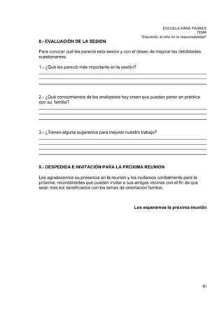 ESCUELA PARA PADRES
                                                                                    TEMA
                                                   “Educando al niño en la responsabilidad”
8.- EVALUACIÓN DE LA SESION

Para conocer qué les pareció esta sesión y con el deseo de mejorar las debilidades,
cuestionamos.

1.- ¿Qué les pareció más importante en la sesión?
_____________________________________________________________________
_____________________________________________________________________
_____________________________________________________________________


2.- ¿Qué conocimientos de los analizados hoy creen que pueden poner en práctica
con su familia?
_____________________________________________________________________
_____________________________________________________________________
_____________________________________________________________________


3.- ¿Tienen alguna sugerencia para mejorar nuestro trabajo?
_____________________________________________________________________
_____________________________________________________________________
_____________________________________________________________________
_____________________________________________________________________


9.- DESPEDIDA E INVITACIÓN PARA LA PROXIMA REUNION

Les agradecemos su presencia en la reunión y los invitamos cordialmente para la
próxima; recordándoles que pueden invitar a sus amigas vecinas con el fin de que
sean más los beneficiados con los temas de orientación familiar.



                                                Los esperamos la próxima reunión




                                                                                        80
 