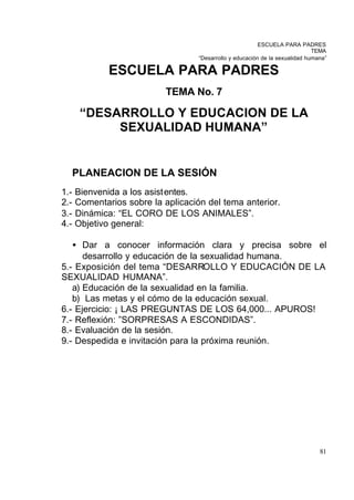 ESCUELA PARA PADRES
                                                                               TEMA
                                    “Desarrollo y educación de la sexualidad humana”

              ESCUELA PARA PADRES
                            TEMA No. 7

       “DESARROLLO Y EDUCACION DE LA
            SEXUALIDAD HUMANA”


      PLANEACION DE LA SESIÓN
1.-   Bienvenida a los asistentes.
2.-   Comentarios sobre la aplicación del tema anterior.
3.-   Dinámica: “EL CORO DE LOS ANIMALES”.
4.-   Objetivo general:

   • Dar a conocer información clara y precisa sobre el
      desarrollo y educación de la sexualidad humana.
5.- Exposición del tema “DESARROLLO Y EDUCACIÓN DE LA
SEXUALIDAD HUMANA”.
   a) Educación de la sexualidad en la familia.
   b) Las metas y el cómo de la educación sexual.
6.- Ejercicio: ¡ LAS PREGUNTAS DE LOS 64,000... APUROS!
7.- Reflexión: ”SORPRESAS A ESCONDIDAS”.
8.- Evaluación de la sesión.
9.- Despedida e invitación para la próxima reunión.




                                                                                 81
 