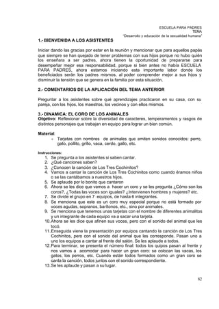 ESCUELA PARA PADRES
                                                                                      TEMA
                                           “Desarrollo y educación de la sexualidad humana”
1.- BIENVENIDA A LOS ASISTENTES

Iniciar dando las gracias por estar en la reunión y mencionar que para aquellos papás
que siempre se han quejado de tener problemas con sus hijos porque no hubo quién
los enseñara a ser padres, ahora tienen la oportunidad de prepararse para
desempeñar mejor esa responsabilidad, porque si bien antes no había ESCUELA
PARA PADRES, ahora estamos iniciando esta importante labor donde los
beneficiados serán los padres mismos, al poder comprender mejor a sus hijos y
disminuir la tensión que se genera en la familia por esta situación.

2.- COMENTARIOS DE LA APLICACIÓN DEL TEMA ANTERIOR

Preguntar a los asistentes sobre qué aprendizajes practicaron en su casa, con su
pareja, con los hijos, los maestros, los vecinos y con ellos mismos.

3.- DINAMICA: EL CORO DE LOS ANIMALES
Objetivo: Reflexionar sobre la diversidad de caracteres, temperamentos y rasgos de
distintos personajes que trabajan en equipo para lograr un bien común.

Material:
        ²   Tarjetas con nombres de animales que emiten sonidos conocidos: perro,
            gato, pollito, grillo, vaca, cerdo, gallo, etc.

Instrucciones:
   1.  Se pregunta a los asistentes si saben cantar.
   2.  ¿Qué canciones saben?
   3.  ¿Conocen la canción de Los Tres Cochinitos?
   4.  Vamos a cantar la canción de Los Tres Cochinitos como cuando éramos niños
       o se las cantábamos a nuestros hijos.
   5. Se aplaude por lo bonito que cantaron
   6. Ahora se les dice que vamos a hacer un coro y se les pregunta ¿Cómo son los
       coros?, ¿Todas las voces son iguales? ¿Intervienen hombres y mujeres? etc.
   7. Se divide el grupo en 7 equipos, de hasta 6 integrantes.
   8. Se menciona que este es un coro muy especial porque no está formado por
       voces agudas, sopranos, barítonos, etc., sino por animales.
   9. Se menciona que tenemos unas tarjetas con el nombre de diferentes animalitos
       y un integrante de cada equipo va a sacar una tarjeta.
   10. Ahora se les dice que afinen sus voces, pero con el sonido del animal que les
       tocó.
   11. Enseguida viene la presentación por equipos cantando la canción de Los Tres
       Cochinitos, pero con el sonido del animal que les corresponde. Pasan uno a
       uno los equipos a cantar al frente del salón. Se les aplaude a todos.
   12. Para terminar, se presenta el número final: todos los quipos pasan al frente y
       nos vamos a acomodar para hacer un gran coro: se colocan las vacas, los
       gatos, los perros, etc. Cuando están todos formados como un gran coro se
       canta la canción, todos juntos con el sonido correspondiente.
   13. Se les aplaude y pasan a su lugar.


                                                                                        82
 