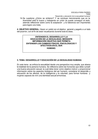 ESCUELA PARA PADRES
                                                                                      TEMA
                                           “Desarrollo y educación de la sexualidad humana”
   14. Se cuestiona ¿Cómo se sintieron? Y se concluye mencionando que en la
       diversidad está lo bueno y trabajando en unión se puede conseguir el éxito,
       además reflexionar sobre como la aceptación y la tolerancia son importantes
       para lograr una meta.

4. OBJETIVO GENERAL: Hacer un cartel con el objetivo general y pegarlo a un lado
del pizarrón, con el fin de estar visualizando durante toda la clase.

                  ENTENDER EL DESARROLLO Y LA
             EDUCACIÓN DE LA SEXUALIDAD, MEDIANTE
               IMFORMACIÓN OBJETIVA QUE PERMITA
          ENTENDER LOS CAMBIOS FÍSICOS, PSICOLÓGICOS Y
                      AFECTIVOS EN EL SER
                           HUMANO.




5. TEMA: DESARROLLO Y EDUCACIÓN DE LA SEXUALIDAD HUMANA

En este tema se enfoca la sexualidad desde una perspectiva muy amplia, que abarca
la totalidad de la persona humana. Se reflexiona sobre las funciones que debe cumplir
una buena educación sexual, la cual debe tener como objetivo instruir y proporcionar
información sobre los aspectos biológicos del ser humano, considerar el desarrollo y
educación de los afectos, de la inteligencia y la voluntad, para formar hombres y
mujeres capaces de vivir una identidad sexual armoniosa.




                                                                                        83
 