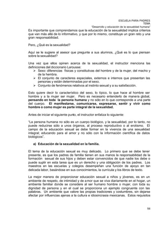 ESCUELA PARA PADRES
                                                                                           TEMA
                                                “Desarrollo y educación de la sexualidad humana”
Es importante que comprendamos que la educación de la sexualidad implica criterios
que van más allá de lo informativo, y que por lo mismo, constituye un gran reto y una
gran responsabilidad.

Pero, ¿Qué es la sexualidad?

Aquí se le sugiere al asesor que pregunte a sus alumnos, ¿Qué es lo que piensan
sobre la sexualidad?

Una vez que ellos opinen acerca de la sexualidad, el instructor menciona las
definiciones del diccionario Larousse:
    Ø Sexo: diferencias físicas y constitutivas del hombre y de la mujer, del macho y
        de la hembra.
    Ø El conjunto de caracteres especiales, externos e internos que presentan las
        personas y están determinadas por el sexo.
    Ø Conjunto de fenómenos relativos al instinto sexual y a su satisfacción.

Esto quiere decir lo característico del sexo, lo típico, lo que hace al hombre ser
hombre y a la mujer ser mujer. Pero es necesario entenderlo de manera global,
pensando en toda la persona humana y no sólo en lo que corresponde a una parte
del cuerpo. El manifestarse, comunicarse, expresarse, sentir y vivir como
hombre o como mujer es parte integral de la sexualidad.

Antes de iniciar el siguiente punto, el instructor enfatiza lo siguiente:

“La persona humana no sólo es un cuerpo biológico, y la sexualidad, por lo tanto, no
puede reducirse sólo a unos órganos, al proceso reproductivo o al erotismo. El
campo de la educación sexual se debe formar en la vivencia de una sexualidad
integral; educando para el amor y no sólo con la información científica de datos
biológicos”.

   a) Educación de la sexualidad en la familia.

El tema de la educación sexual es muy delicado. Lo primero que se debe tener
presente, es que los padres de familia tienen en sus manos la responsabilidad de la
formación sexual de sus hijos y deben estar convencidos de que nadie los debe o
puede suplir en esta tarea que es un derecho y una obligación de los padres. Los
maestros en las escuelas y colegios desempeñan una función de apoyo en tan
delicada labor, basándose en sus conocimientos, la currícula y los libros de texto.

La mejor manera de proporcionar educación sexual a niños y jóvenes, es en un
ambiente de respeto, de intimidad y de a mor que se viva diariamente en el hogar, un
ambiente familiar donde se considere al ser humano hombre o mujer, con toda su
dignidad de persona y en el cual se proporciona un ejemplo congruente con las
palabras. Un ambiente que valore las propias tradiciones y costumbres, sin dejarse
afectar por influencias ajenas a la cultura e idiosincrasia mexicanas. Estos requisitos



                                                                                             84
 