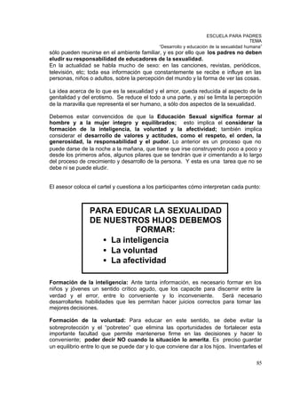 ESCUELA PARA PADRES
                                                                                         TEMA
                                              “Desarrollo y educación de la sexualidad humana”
sólo pueden reunirse en el ambiente familiar, y es por ello que los padres no deben
eludir su responsabilidad de educadores de la sexualidad.
En la actualidad se habla mucho de sexo: en las canciones, revistas, periódicos,
televisión, etc; toda esa información que constantemente se recibe e influye en las
personas, niños o adultos, sobre la percepción del mundo y la forma de ver las cosas.

La idea acerca de lo que es la sexualidad y el amor, queda reducida al aspecto de la
genitalidad y del erotismo. Se reduce el todo a una parte, y así se limita la percepción
de la maravilla que representa el ser humano, a sólo dos aspectos de la sexualidad.

Debemos estar convencidos de que la Educación Sexual significa formar al
hombre y a la mujer integro y equilibrados; esto implica el considerar la
formación de la inteligencia, la voluntad y la afectividad; también implica
considerar el desarrollo de valores y actitudes, como el respeto, el orden, la
generosidad, la responsabilidad y el pudor. Lo anterior es un proceso que no
puede darse de la noche a la mañana, que tiene que irse construyendo poco a poco y
desde los primeros años, algunos pilares que se tendrán que ir cimentando a lo largo
del proceso de crecimiento y desarrollo de la persona. Y esta es una tarea que no se
debe ni se puede eludir.


El asesor coloca el cartel y cuestiona a los participantes cómo interpretan cada punto:



                PARA EDUCAR LA SEXUALIDAD
                DE NUESTROS HIJOS DEBEMOS
                            FORMAR:
                   • La inteligencia
                   • La voluntad
                   • La afectividad

Formación de la inteligencia: Ante tanta información, es necesario formar en los
niños y jóvenes un sentido crítico agudo, que los capacite para discernir entre la
verdad y el error, entre lo conveniente y lo inconveniente.         Será necesario
desarrollarles habilidades que les permitan hacer juicios correctos para tomar las
mejores decisiones.

Formación de la voluntad: Para educar en este sentido, se debe evitar la
sobreprotección y el “pobreteo” que elimina las oportunidades de fortalecer esta
importante facultad que permite mantenerse firme en las decisiones y hacer lo
conveniente; poder decir NO cuando la situación lo amerita. Es preciso guardar
un equilibrio entre lo que se puede dar y lo que conviene dar a los hijos. Inventarles el

                                                                                           85
 