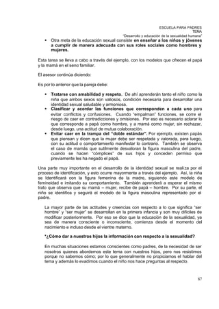 ESCUELA PARA PADRES
                                                                                       TEMA
                                            “Desarrollo y educación de la sexualidad humana”
   §   Otra meta de la educación sexual consiste en enseñar a los niños y jóvenes
       a cumplir de manera adecuada con sus roles sociales como hombres y
       mujeres.

Esta tarea se lleva a cabo a través del ejemplo, con los modelos que ofrecen el papá
y la mamá en el seno familiar.

El asesor continúa diciendo:

Es por lo anterior que la pareja debe:

   §   Tratarse con amabilidad y respeto. De ahí aprenderán tanto el niño como la
       niña que ambos sexos son valiosos, condición necesaria para desarrollar una
       identidad sexual saludable y armoniosa.
   §   Clasificar y acordar las funciones que corresponden a cada uno para
       evitar conflictos y confusiones. Cuando “empalman” funciones, se corre el
       riesgo de caer en contradicciones y omisiones. Por eso es necesario aclarar lo
       que corresponde a papá como hombre, y a mamá como mujer, sin rechazar,
       desde luego, una actitud de mutua colaboración.
   §   Evitar caer en la trampa del “doble estándar”. Por ejemplo, existen papás
       que piensan y dicen que la mujer debe ser respetada y valorada, para luego,
       con su actitud o comportamiento manifestar lo contrario. También se observa
       el caso de mamás que sutilmente desvaloran la figura masculina del padre,
       cuando se hacen “cómplices” de sus hijos y conceden permiso que
       previamente les ha negado el papá.

Una parte muy importante en el desarrollo de la identidad sexual se reali za por el
proceso de identificación, y esto ocurre mayormente a través del ejemplo. Así, la niña
se Identificará con la figura femenina de la madre, siguiendo este modelo de
femineidad e imitando su comportamiento. También aprenderá a esperar el mismo
trato que observa que su mamá – mujer, recibe de papá – hombre. Por su parte, el
niño se identifica y seguirá el modelo de la figura masculina representado por el
padre.

   La mayor parte de las actitudes y creencias con respecto a lo que significa “ser
   hombre” y “ser mujer” se desarrollan en la primera infancia y son muy difíciles de
   modificar posteriormente. Por eso se dice que la educación de la sexualidad, ya
   sea de manera consciente o inconsciente, comienza desde el momento del
   nacimiento e incluso desde el vientre materno.

   *¿Cómo dar a nuestros hijos la información con respecto a la sexualidad?

   En muchas situaciones estamos conscientes como padres, de la necesidad de ser
   nosotros quienes abordemos este tema con nuestros hijos, pero nos resistimos
   porque no sabemos cómo; por lo que generalmente no propiciamos el hablar del
   tema y además lo evadimos cuando el niño nos hace preguntas al respecto .



                                                                                         87
 