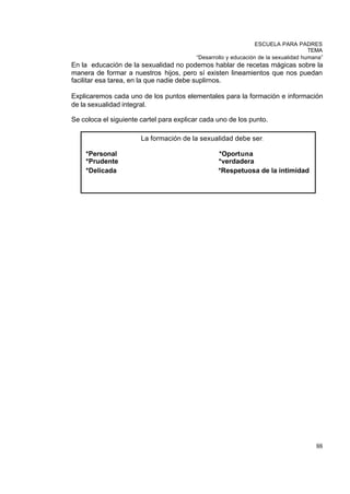 ESCUELA PARA PADRES
                                                                                     TEMA
                                          “Desarrollo y educación de la sexualidad humana”
En la educación de la sexualidad no podemos hablar de recetas mágicas sobre la
manera de formar a nuestros hijos, pero sí existen lineamientos que nos puedan
facilitar esa tarea, en la que nadie debe suplirnos.

Explicaremos cada uno de los puntos elementales para la formación e información
de la sexualidad integral.

Se coloca el siguiente cartel para explicar cada uno de los punto.

                       La formación de la sexualidad debe ser:

    *Personal                                     *Oportuna
    *Prudente                                     *verdadera
    *Delicada                                     *Respetuosa de la intimidad




                                                                                       88
 