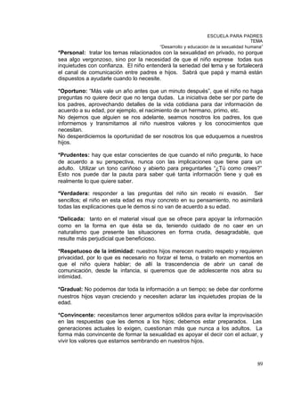 ESCUELA PARA PADRES
                                                                                   TEMA
                                        “Desarrollo y educación de la sexualidad humana”
*Personal: tratar los temas relacionados con la sexualidad en privado, no porque
sea algo vergonzoso, sino por la necesidad de que el niño exprese todas sus
inquietudes con confianza. El niño entenderá la seriedad del tema y se fortalecerá
el canal de comunicación entre padres e hijos. Sabrá que papá y mamá están
dispuestos a ayudarle cuando lo necesite.

*Oportuno: “Más vale un año antes que un minuto después”, que el niño no haga
preguntas no quiere decir que no tenga dudas. La iniciativa debe ser por parte de
los padres, aprovechando detalles de la vida cotidiana para dar información de
acuerdo a su edad, por ejemplo, el nacimiento de un hermano, primo, etc.
No dejemos que alguien se nos adelante, seamos nosotros los padres, los que
informemos y transmitamos al niño nuestros valores y los conocimientos que
necesitan.
No desperdiciemos la oportunidad de ser nosotros los que eduquemos a nuestros
hijos.

*Prudentes: hay que estar conscientes de que cuando el niño pregunta, lo hace
de acuerdo a su perspectiva, nunca con las implicaciones que tiene para un
adulto. Utilizar un tono cariñoso y abierto para preguntarles “¿Tú como crees?”
Esto nos puede dar la pauta para saber qué tanta información tiene y qué es
realmente lo que quiere saber.

*Verdadera: responder a las preguntas del niño sin recelo ni evasión. Ser
sencillos; el niño en esta edad es muy concreto en su pensamiento, no asimilará
todas las explicaciones que le demos si no van de acuerdo a su edad.

*Delicada: tanto en el material visual que se ofrece para apoyar la información
como en la forma en que ésta se da, teniendo cuidado de no caer en un
naturalismo que presente las situaciones en forma cruda, desagradable, que
resulte más perjudicial que beneficioso.

*Respetuoso de la intimidad: nuestros hijos merecen nuestro respeto y requieren
privacidad, por lo que es necesario no forzar el tema, o tratarlo en momentos en
que el niño quiera hablar; de allí la trascendencia de abrir un canal de
comunicación, desde la infancia, si queremos que de adolescente nos abra su
intimidad.

*Gradual: No podemos dar toda la información a un tiempo; se debe dar conforme
nuestros hijos vayan creciendo y necesiten aclarar las inquietudes propias de la
edad.

*Convincente: necesitamos tener argumentos sólidos para evitar la improvisación
en las respuestas que les demos a los hijos; debemos estar preparados. Las
generaciones actuales lo exigen, cuestionan más que nunca a los adultos. La
forma más convincente de formar la sexualidad es apoyar el decir con el actuar, y
vivir los valores que estamos sembrando en nuestros hijos.



                                                                                     89
 