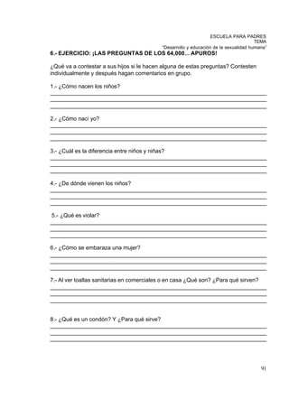 ESCUELA PARA PADRES
                                                                                      TEMA
                                           “Desarrollo y educación de la sexualidad humana”
6.- EJERCICIO: ¡LAS PREGUNTAS DE LOS 64,000... APUROS!

¿Qué va a contestar a sus hijos si le hacen alguna de estas preguntas? Contesten
individualmente y después hagan comentarios en grupo.

1.- ¿Cómo nacen los niños?
_____________________________________________________________________
_____________________________________________________________________
_____________________________________________________________________

2.- ¿Cómo nací yo?
_____________________________________________________________________
_____________________________________________________________________
_____________________________________________________________________

3.- ¿Cuál es la diferencia entre niños y niñas?
_____________________________________________________________________
_____________________________________________________________________
_____________________________________________________________________

4.- ¿De dónde vienen los niños?
_____________________________________________________________________
_____________________________________________________________________
_____________________________________________________________________

5.- ¿Qué es violar?
_____________________________________________________________________
_____________________________________________________________________
_____________________________________________________________________

6.- ¿Cómo se embaraza una mujer?
_____________________________________________________________________
_____________________________________________________________________
_____________________________________________________________________

7.- Al ver toallas sanitarias en comerciales o en casa ¿Qué son? ¿Para qué sirven?
_____________________________________________________________________
_____________________________________________________________________
_____________________________________________________________________


8.- ¿Qué es un condón? Y ¿Para qué sirve?
_____________________________________________________________________
_____________________________________________________________________
_____________________________________________________________________




                                                                                        91
 