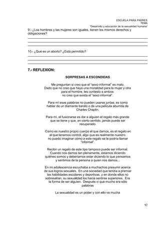 ESCUELA PARA PADRES
                                                                                    TEMA
                                         “Desarrollo y educación de la sexualidad humana”
9.- ¿Los hombres y las mujeres son iguales, tienen los mismos derechos y
obligaciones?
_____________________________________________________________________
_____________________________________________________________________
_____________________________________________________________________

10.- ¿Qué es un aborto? ¿Está permitido?
_____________________________________________________________________
_____________________________________________________________________
_____________________________________________________________________

7.- REFLEXION:
                        SORPRESAS A ESCONDIDAS

             Me preguntan si creo que el “sexo informal” es malo.
         Dado que no creo que haya una moralidad para la mujer y otra
                   para el hombre, les contesto a ambos:
                    no creo que exista el “sexo informal”.

            Para mí esas palabras no pueden usarse juntas; es como
           hablar de un diamante barato o de una película aburrida de
                               Charles Chaplin.

          Para mí, el fusionarse es dar a alguien el regalo más grande
             que se tiene y que, en cierto sentido, jamás puede ser
                                  recuperado.

          Como es nuestro propio cuerpo el que damos, es el regalo en
            el que tenemos control, algo que es realmente nuestro.
           no puedo imaginar cómo a este regalo se le podría llamar
                                  “informal”.

           Recibir un regalo de este tipo tampoco puede ser informal.
              Cuando nos damos tan plenamente, estamos diciendo
          quiénes somos y deberíamos estar diciendo lo que pensamos
                 y sentimos de la persona a quien nos damos...

         En mi adolescencia escuchaba a muchachos presumir acerca
         de sus logros sexuales. En una sociedad que tendía a premiar
           las habilidades escolares y deportivas, y en donde ellos no
          sobresalían, su sexualidad los hacía sentirse superiores. Era
             la forma de ser alguien. Después vi que mucho era sólo
                                     palabras

                 La sexualidad es un poder y con ello va mucha


                                                                                      92
 
