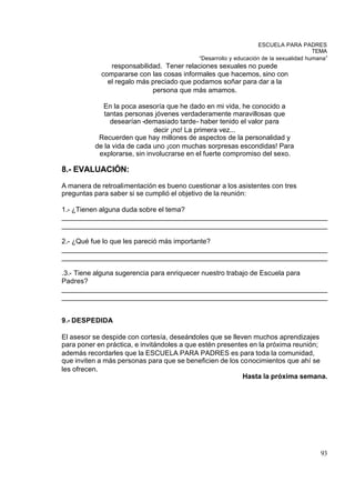 ESCUELA PARA PADRES
                                                                                      TEMA
                                           “Desarrollo y educación de la sexualidad humana”
               responsabilidad. Tener relaciones sexuales no puede
            compararse con las cosas informales que hacemos, sino con
              el regalo más preciado que podamos soñar para dar a la
                            persona que más amamos.

            En la poca asesoría que he dado en mi vida, he conocido a
             tantas personas jóvenes verdaderamente maravillosas que
               desearían -demasiado tarde- haber tenido el valor para
                             decir ¡no! La primera vez...
           Recuerden que hay millones de aspectos de la personalidad y
          de la vida de cada uno ¡con muchas sorpresas escondidas! Para
           explorarse, sin involucrarse en el fuerte compromiso del sexo.

8.- EVALUACIÓN:
A manera de retroalimentación es bueno cuestionar a los asistentes con tres
preguntas para saber si se cumplió el objetivo de la reunión:

1.- ¿Tienen alguna duda sobre el tema?
_____________________________________________________________________
_____________________________________________________________________

2.- ¿Qué fue lo que les pareció más importante?
_____________________________________________________________________
_____________________________________________________________________

.3.- Tiene alguna sugerencia para enriquecer nuestro trabajo de Escuela para
Padres?
_____________________________________________________________________
_____________________________________________________________________


9.- DESPEDIDA

El asesor se despide con cortesía, deseándoles que se lleven muchos aprendizajes
para poner en práctica, e invitándoles a que estén presentes en la próxima reunión;
además recordarles que la ESCUELA PARA PADRES es para toda la comunidad,
que inviten a más personas para que se beneficien de los conocimientos que ahí se
les ofrecen.
                                                           Hasta la próxima semana.




                                                                                        93
 