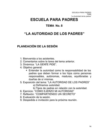 ESCUELA PARA PADRES
                                                                    TEMA
                                              “La Autoridad de los padres”

            ESCUELA PARA PADRES
                         TEMA No. 8

      “LA AUTORIDAD DE LOS PADRES”


PLANEACIÓN DE LA SESIÓN



 1.   Bienvenida a los asistentes.
 2.   Comentarios sobre la tarea del tema anterior.
 3.   Dinámica: “LA GENTE PIDE”.
 4.   Objetivo general:
        § Entender la autoridad como la responsabilidad de los
           padres que deben formar a los hijos como personas
           responsables, autónomas, maduras, equilibradas y
           dueñas de sí mismas.
 5.   Exposición del tema: “LA AUTORIDAD DE LOS PADRES”
                a) Definamos autoridad.
                b) Tipos de padres en relación con la autoridad.
 6.   Ejercicio: “CÓMO EJERZO MI AUTORIDAD”
 7.   Reflexión: “COMPARTIENDO UN SECRETO”
 8.   Evaluación de la sesión.
 9.   Despedida e invitación para la próxima reunión.




                                                                       94
 