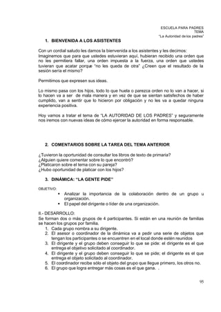 ESCUELA PARA PADRES
                                                                                      TEMA
                                                                “La Autoridad de los padres”
   1. BIENVENIDA A LOS ASISTENTES

Con un cordial saludo les damos la bienvenida a los asistentes y les decimos:
Imaginemos que para que ustedes estuvieran aquí, hubieran recibido una orden que
no les permitiera fallar, una orden impuesta a la fuerza, una orden que ustedes
tuvieran que acatar porque “no les queda de otra” ¿Creen que el resultado de la
sesión sería el mismo?

Permitimos que expresen sus ideas.

Lo mismo pasa con los hijos, todo lo que huela o parezca orden no lo van a hacer, si
lo hacen va a ser de mala manera y en vez de que se sientan satisfechos de haber
cumplido, van a sentir que lo hicieron por obligación y no les va a quedar ninguna
experiencia positiva.

Hoy vamos a tratar el tema de “LA AUTORIDAD DE LOS PADRES” y seguramente
nos iremos con nuevas ideas de cómo ejercer la autoridad en forma responsable.




   2. COMENTARIOS SOBRE LA TAREA DEL TEMA ANTERIOR

¿Tuvieron la oportunidad de consultar los libros de texto de primaria?
¿Alguien quiere comentar sobre lo que encontró?
¿Platicaron sobre el tema con su pareja?
¿Hubo oportunidad de platicar con los hijos?

   3. DINÁMICA: “LA GENTE PIDE”

OBJETIVO:
            §   Analizar la importancia de la colaboración dentro de un grupo u
                organización.
            §   El papel del dirigente o líder de una organización.

II.- DESARROLLO:
Se forman dos o más grupos de 4 participantes. Si están en una reunión de familias
se hacen los grupos por familia.
     1. Cada grupo nombra a su dirigente.
     2. El asesor o coordinador de la dinámica va a pedir una serie de objetos que
        tengan los participantes o se encuentren en el local donde estén reunidos
     3. El dirigente y el grupo deben conseguir lo que se pide: el dirigente es el que
        entrega el objetivo solicitado al coordinador.
     4. El dirigente y el grupo deben conseguir lo que se pide; el dirigente es el que
        entrega el objeto solicitado al coordinador.
     5. El coordinador recibe sólo el objeto del grupo que llegue primero, los otros no.
     6. El grupo que logra entregar más cosas es el que gana. .


                                                                                         95
 