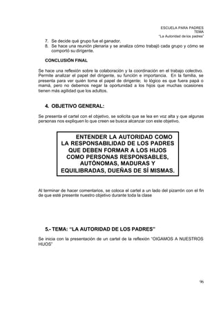 ESCUELA PARA PADRES
                                                                                     TEMA
                                                               “La Autoridad de los padres”
   7. Se decide qué grupo fue el ganador.
   8. Se hace una reunión plenaria y se analiza cómo trabajó cada grupo y cómo se
      comportó su dirigente.

   CONCLUSIÓN FINAL

Se hace una reflexión sobre la colaboración y la coordinación en el trabajo colectivo.
Permite analizar el papel del dirigente, su función e importancia. En la familia, se
presenta para ver quién toma el papel de dirigente; lo lógico es que fuera papá o
mamá, pero no debemos negar la oportunidad a los hijos que muchas ocasiones
tienen más agilidad que los adultos.


   4. OBJETIVO GENERAL:
Se presenta el cartel con el objetivo, se solicita que se lea en voz alta y que algunas
personas nos expliquen lo que creen se busca alcanzar con este objetivo.


               ENTENDER LA AUTORIDAD COMO
           LA RESPONSABILIDAD DE LOS PADRES
             QUE DEBEN FORMAR A LOS HIJOS
            COMO PERSONAS RESPONSABLES,
                 AUTÓNOMAS, MADURAS Y
           EQUILIBRADAS, DUEÑAS DE SÍ MISMAS.


Al terminar de hacer comentarios, se coloca el cartel a un lado del pizarrón con el fin
de que esté presente nuestro objetivo durante toda la clase




   5.- TEMA: “LA AUTORIDAD DE LOS PADRES”
Se inicia con la presentación de un cartel de la reflexión “OIGAMOS A NUESTROS
HIJOS”




                                                                                        96
 