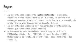 Regras
● As orientações ocorrerão quinzenalmente, e em cada
encontro serão esclarecidas as dúvidas, e deverá ser
entregue montante textual para conferência via e-mail, de
preferência via documento no Google Drive;
● As orientações poderão ser reagendadas eventualmente,
desde que combinado previamente;
● A formatação dos trabalhos deverá seguir o livro:
PRODANOV, Cleber C.; FREITAS, Ernani C. de. (2009).
Metodologia do trabalho científico. Novo Hamburgo, RS:
FEEVALE.
 