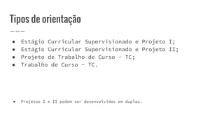 Tipos de orientação
● Estágio Curricular Supervisionado e Projeto I;
● Estágio Curricular Supervisionado e Projeto II;
● Projeto de Trabalho de Curso - TC;
● Trabalho de Curso - TC.
● Projetos I e II podem ser desenvolvidos em duplas.
 