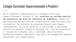 Estágio Curricular Supervisionado e Projeto I
No 5º semestre, desenvolve-se o Estágio Curricular
Supervisionado e Projeto I, que consiste na revisão teórica
de assunto(s) da área de interesse do acadêmico. Espera-se
que haja uma apropriação de conhecimentos teóricos para que,
no decorrer do processo de desenvolvimento das etapas
subsequentes, se torne possível e facilitada a aplicação
prática do projeto (junto ao Projeto II). Faz-se necessária
a relação do trabalho com a realidade comunicacional,
preferencialmente regionais, nas quais os acadêmicos poderão
aprofundar seu conhecimento.
 