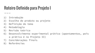 Roteiro Definido para Projeto I
1) Introdução
2) Escolha do produto ou projeto
3) Definição do tema
4) Metodologia
5) Revisão teórica
6) Desenvolvimento experimental prático (apontamentos, pois
a prática é no Projeto II)
7) Considerações finais
8) Referências
 