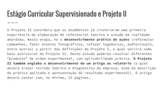 Estágio Curricular Supervisionado e Projeto II
O Projeto II considera que os acadêmicos já vivenciaram uma primeira
experiência de elaboração de referencial teórico e estudo da realidade
abordada. Nesta etapa, há o desenvolvimento prático de ações (reformular
campanhas, fazer ensaios fotográficos, refazer logomarcas, audiovisuais,
entre outras) a partir das definições do Projeto I, o qual servirá como
base estrutural do Projeto II. Deste estudo poderão resultar diferentes
“produtos” de ordem experimental, com aplicabilidade prática. O Projeto
II também engloba o desenvolvimento de um artigo ou relatório (o qual
deverá trazer revisão teórica e diagnóstico da empresa, além da descrição
da prática aplicada e apresentação do resultado experimental). O artigo
deverá contar com, no mínimo, 15 páginas.
 