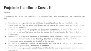 Projeto de Trabalho de Curso - TC
O Trabalho de Curso tem como objetivo desenvolver, nos acadêmicos, as competências
de:
● Reconhecer a importância da atitude investigativa, da curiosidade e da
capacidade reflexiva para mobilizar-se na busca de conhecimentos, a partir de
iniciativa própria.
● Elaborar e aplicar um projeto de pesquisa acadêmica, a partir de subsídios
teóricos e metodológicos, dentro do campo de investigação da Publicidade e
Propaganda.
● Demonstrar raciocínio crítico e analítico para conduzir investigação cientifica
na área da Comunicação e da teoria, técnica e produção em Publicidade e
Propaganda para produção do trabalho de curso;
● Articular diferentes formas de expressão escrita para redigir o trabalho de
curso com organização, reflexão e crítica.
● Defender a sua produção acadêmica, articulando sua argumentação com clareza e
coerência.
 