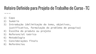 Roteiro Definido para Projeto de Trabalho de Curso - TC
1) Capa
2) Sumário
3) Introdução (delimitação do tema, objetivos,
justificativa, formulação do problema de pesquisa)
4) Escolha do produto ou projeto
5) Referencial teórico
6) Metodologia
7) Considerações finais
8) Referências
 