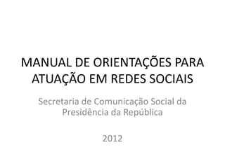 MANUAL DE ORIENTAÇÕES PARA
ATUAÇÃO EM REDES SOCIAIS
Secretaria de Comunicação Social da
Presidência da República
2012
 