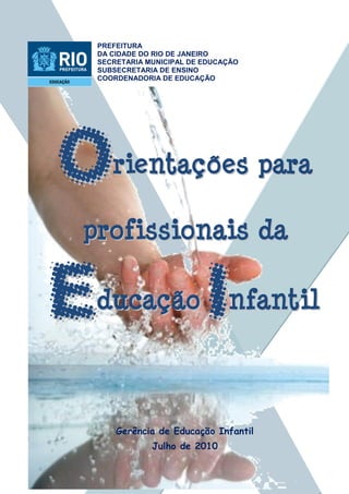 1
PREFEITURA
DA CIDADE DO RIO DE JANEIRO
SECRETARIA MUNICIPAL DE EDUCAÇÃO
SUBSECRETARIA DE ENSINO
COORDENADORIA DE EDUCAÇÃO
rriieennttaaççõõeess ppaarraa
pprrooffiissssiioonnaaiiss ddaa
dduuccaaççããoo nnffaannttiill
Gerência de Educação Infantil
Julho de 2010
 