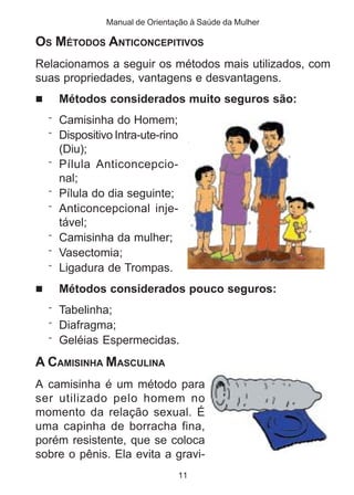 Manual de Orientação à Saúde da Mulher 
OS MÉTODOS ANTICONCEPITIVOS 
Relacionamos a seguir os métodos mais utilizados, com 
suas propriedades, vantagens e desvantagens. 
 Métodos considerados muito seguros são: 
11 
¨ Camisinha do Homem; 
¨ Dispositivo Intra-ute-rino 
(Diu); 
¨ Pílula Anticoncepcio-nal; 
¨ Pílula do dia seguinte; 
¨ Anticoncepcional inje-tável; 
¨ Camisinha da mulher; 
¨ Vasectomia; 
¨ Ligadura de Trompas. 
 Métodos considerados pouco seguros: 
¨ Tabelinha; 
¨ Diafragma; 
¨ Geléias Espermecidas. 
A CAMISINHA MASCULINA 
A camisinha é um método para 
ser utilizado pelo homem no 
momento da relação sexual. É 
uma capinha de borracha fina, 
porém resistente, que se coloca 
sobre o pênis. Ela evita a gravi- 
 