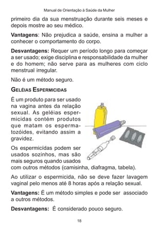 Manual de Orientação à Saúde da Mulher 
primeiro dia da sua menstruação durante seis meses e 
depois mostre ao seu médico. 
Vantagens: Não prejudica a saúde, ensina a mulher a 
conhecer o comportamento do corpo. 
Desvantagens: Requer um período longo para começar 
a ser usado; exige disciplina e responsabilidade da mulher 
e do homem; não serve para as mulheres com ciclo 
menstrual irregular. 
Não é um método seguro. 
GELÉIAS ESPERMICIDAS 
É um produto para ser usado 
na vagina antes da relação 
sexual. As geléias esper-micidas 
contém produtos 
que matam os esperma-tozóides, 
evitando assim a 
gravidez. 
Os espermicídas podem ser 
usados sozinhos, mas são 
mais seguros quando usados 
com outros métodos (camisinha, diafragma, tabela). 
Ao utilizar o espermicida, não se deve fazer lavagem 
vaginal pelo menos até 8 horas após a relação sexual. 
Vantagens: É um método simples e pode ser associado 
a outros métodos. 
Desvantagens: É considerado pouco seguro. 
18 
 