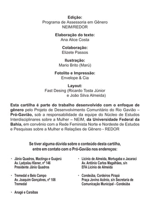 Edição: 
Programa de Assessoria em Gênero 
NEIM/REDOR 
Elaboração do texto: 
Ana Alice Costa 
Colaboração: 
Elizete Passos 
Ilustração: 
Mario Brito (Marú) 
Fotolito e Impressão: 
Envelope & Cia 
Layout: 
Fast Desing (Ricardo Tosta Júnior 
e João Silva Almeida) 
Esta cartilha é parte do trabalho desenvolvido com o enfoque de 
gênero pelo Projeto de Desenvolvimento Comunitário do Rio Gavião – 
Pró-Gavião, sob a responsabilidade da equipe do Núcleo de Estudos 
Interdisciplinares sobre a Mulher – NEIM, da Universidade Federal da 
Bahia, em convênio com a Rede Feminista Norte e Nordeste de Estudos 
e Pesquisas sobre a Mulher e Relações de Gênero - REDOR 
Se tiver alguma dúvida sobre o conteúdo desta cartilha, 
entre em contato com o Pró-Gavião nos endereços: 
· Jânio Quadros, Mactinga e Guajerú 
Av. Ladyslau Klener, nº 146 
Presidente Jânio Quadros 
· Tremedal e Belo Campo 
Av. Joaquim Gonçalves, nº 108 
Tremedal 
· Anagé e Caraíbas 
· Licínio de Almeida, Mortugaba e Jacaraci 
Av. Antônio Carlos Magalhães, s/n 
EFA Licínio de Almeida 
· Condeúba, Cordeiros Pirapá 
Praça Jovino Acênio, s/n Secretaria de 
Comunicação Municipal - Condeúba 
 