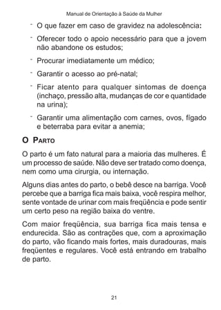 Manual de Orientação à Saúde da Mulher 
¨ O que fazer em caso de gravidez na adolescência: 
¨ Oferecer todo o apoio necessário para que a jovem 
não abandone os estudos; 
¨ Procurar imediatamente um médico; 
¨ Garantir o acesso ao pré-natal; 
¨ Ficar atento para qualquer sintomas de doença 
(inchaço, pressão alta, mudanças de cor e quantidade 
na urina); 
¨ Garantir uma alimentação com carnes, ovos, fígado 
e beterraba para evitar a anemia; 
O PARTO 
O parto é um fato natural para a maioria das mulheres. É 
um processo de saúde. Não deve ser tratado como doença, 
nem como uma cirurgia, ou internação. 
Alguns dias antes do parto, o bebê desce na barriga. Você 
percebe que a barriga fica mais baixa, você respira melhor, 
sente vontade de urinar com mais freqüência e pode sentir 
um certo peso na região baixa do ventre. 
Com maior freqüência, sua barriga fica mais tensa e 
endurecida. São as contrações que, com a aproximação 
do parto, vão ficando mais fortes, mais duradouras, mais 
freqüentes e regulares. Você está entrando em trabalho 
de parto. 
21 
 