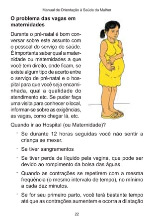 Manual de Orientação à Saúde da Mulher 
O problema das vagas em 
maternidades 
Durante o pré-natal é bom con-versar 
sobre este assunto com 
o pessoal do serviço de saúde. 
É importante saber qual a mater-nidade 
ou maternidades a que 
você tem direito, onde ficam, se 
existe algum tipo de acerto entre 
o serviço de pré-natal e o hos-pital 
para que você seja encami-nhada, 
qual a qualidade do 
atendimento etc. Se puder faça 
uma visita para conhecer o local, 
informar-se sobre as exigências, 
as vagas, como chegar lá, etc. 
Quando ir ao Hospital (ou Maternidade)? 
¨ Se durante 12 horas seguidas você não sentir a 
criança se mexer. 
¨ Se tiver sangramentos 
¨ Se tiver perda de líquido pela vagina, que pode ser 
devido ao rompimento da bolsa das águas. 
¨ Quando as contrações se repetirem com a mesma 
freqüência (o mesmo intervalo de tempo), no mínimo 
a cada dez minutos. 
¨ Se for seu primeiro parto, você terá bastante tempo 
até que as contrações aumentem e ocorra a dilatação 
22 
 