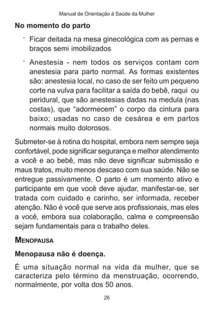 Manual de Orientação à Saúde da Mulher 
26 
No momento do parto 
¨ Ficar deitada na mesa ginecológica com as pernas e 
braços semi imobilizados 
¨ Anestesia - nem todos os serviços contam com 
anestesia para parto normal. As formas existentes 
são: anestesia local, no caso de ser feito um pequeno 
corte na vulva para facilitar a saída do bebê, raqui ou 
peridural, que são anestesias dadas na medula (nas 
costas), que “adormecem” o corpo da cintura para 
baixo; usadas no caso de cesárea e em partos 
normais muito dolorosos. 
Submeter-se à rotina do hospital, embora nem sempre seja 
confortável, pode significar segurança e melhor atendimento 
a você e ao bebê, mas não deve significar submissão e 
maus tratos, muito menos descaso com sua saúde. Não se 
entregue passivamente. O parto é um momento ativo e 
participante em que você deve ajudar, manifestar-se, ser 
tratada com cuidado e carinho, ser informada, receber 
atenção. Não é você que serve aos profissionais, mas eles 
a você, embora sua colaboração, calma e compreensão 
sejam fundamentais para o trabalho deles. 
MENOPAUSA 
Menopausa não é doença. 
É uma situação normal na vida da mulher, que se 
caracteriza pelo término da menstruação, ocorrendo, 
normalmente, por volta dos 50 anos. 
 