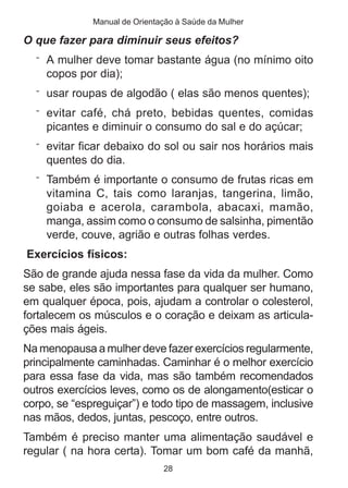 Manual de Orientação à Saúde da Mulher 
O que fazer para diminuir seus efeitos? 
¨ A mulher deve tomar bastante água (no mínimo oito 
copos por dia); 
¨ usar roupas de algodão ( elas são menos quentes); 
¨ evitar café, chá preto, bebidas quentes, comidas 
picantes e diminuir o consumo do sal e do açúcar; 
¨ evitar ficar debaixo do sol ou sair nos horários mais 
quentes do dia. 
¨ Também é importante o consumo de frutas ricas em 
vitamina C, tais como laranjas, tangerina, limão, 
goiaba e acerola, carambola, abacaxi, mamão, 
manga, assim como o consumo de salsinha, pimentão 
verde, couve, agrião e outras folhas verdes. 
Exercícios físicos: 
São de grande ajuda nessa fase da vida da mulher. Como 
se sabe, eles são importantes para qualquer ser humano, 
em qualquer época, pois, ajudam a controlar o colesterol, 
fortalecem os músculos e o coração e deixam as articula-ções 
28 
mais ágeis. 
Na menopausa a mulher deve fazer exercícios regularmente, 
principalmente caminhadas. Caminhar é o melhor exercício 
para essa fase da vida, mas são também recomendados 
outros exercícios leves, como os de alongamento(esticar o 
corpo, se “espreguiçar”) e todo tipo de massagem, inclusive 
nas mãos, dedos, juntas, pescoço, entre outros. 
Também é preciso manter uma alimentação saudável e 
regular ( na hora certa). Tomar um bom café da manhã, 
 