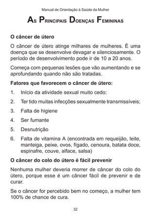 Manual de Orientação à Saúde da Mulher 
AS PRINCIPAIS DOENÇAS FEMININAS 
O câncer de útero 
O câncer de útero atinge milhares de mulheres. É uma 
doença que se desenvolve devagar e silenciosamente. O 
período de desenvolvimento pode ir de 10 a 20 anos. 
Começa com pequenas lesões que vão aumentando e se 
aprofundando quando não são tratadas. 
Fatores que favorecem o câncer de útero: 
1. Início da atividade sexual muito cedo; 
2. Ter tido muitas infecções sexualmente transmissíveis; 
3. Falta de higiene 
4. Ser fumante 
5. Desnutrição 
6. Falta de vitamina A (encontrada em requeijão, leite, 
manteiga, peixe, ovos, fígado, cenoura, batata doce, 
espinafre, couve, alface, salsa) 
O câncer do colo do útero é fácil prevenir 
Nenhuma mulher deveria morrer de câncer do colo do 
útero, porque esse é um câncer fácil de prevenir e de 
curar. 
Se o câncer for percebido bem no começo, a mulher tem 
100% de chance de cura. 
32 
 