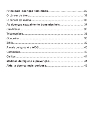 Principais doenças femininas...........................................32 
O câncer de útero........................................................................32 
O câncer de mama......................................................................35 
As doenças sexualmente transmissíveis................................37 
Candidíase...................................................................................38 
Tricomoníase................................................................................38 
Gonorréia......................................................................................38 
Sífilis.............................................................................................39 
A mais perigosa é a AIDS............................................................40 
Corrimento....................................................................................40 
Cistites.........................................................................................41 
Medidas de higiene e prevenção..............................................41 
Aids: a doença mais perigosa..................................................42 
 