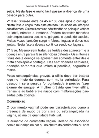 Manual de Orientação à Saúde da Mulher 
seios. Nesta fase é muito fácil passar a doença de uma 
pessoa para outra. 
2º fase. Situa-se entre os 45 e 180 dias após o contágio. 
Nesta fase o corpo todo está afetado. Os sinais da infecção 
são diversos. Os mais comuns são: feridas na pele que variam 
de local, número e tamanho. Podem aparecer manchas 
esbranquiçadas na boca e na garganta e queda de cabelos. 
Muitas vezes também surgem febres, ínguas e dores nas 
juntas. Nesta fase a doença continua sendo contagiosa. 
3º fase. Mesmo sem tratar, as feridas desaparecem e a 
doença entra para a fase silenciosa (latente). Os sintomas 
finais desta doença se apresentam somente entre dez e 
trinta anos após o contágio. Eles são: doenças cardíacas, 
doenças cerebrais que levam à paralisia, cegueira e 
morte. 
Pelas consequências graves, a sífilis deve ser tratada 
logo no início da doença com muita seriedade. Para 
descobrir se a pessoa foi contagiada é preciso fazer 
exame de sangue. A mulher grávida que tiver sífilis, 
transmite ao bebê e ele nasce com malformações cau-sadas 
40 
pela doença. 
CORRIMENTO 
O corrimento vaginal pode ser caracterizado como a 
presença de muco de cor clara ou esbranquiçada na 
vagina, acima da quantidade habitual. 
O aumento do corrimento vaginal isolado ou associado 
com a mudança na cor ou no cheiro do corrimento ou com 
 