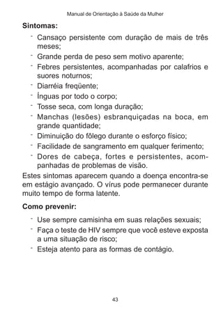 Manual de Orientação à Saúde da Mulher 
43 
Sintomas: 
¨ Cansaço persistente com duração de mais de três 
meses; 
¨ Grande perda de peso sem motivo aparente; 
¨ Febres persistentes, acompanhadas por calafrios e 
suores noturnos; 
¨ Diarréia freqüente; 
¨ Ínguas por todo o corpo; 
¨ Tosse seca, com longa duração; 
¨ Manchas (lesões) esbranquiçadas na boca, em 
grande quantidade; 
¨ Diminuição do fôlego durante o esforço físico; 
¨ Facilidade de sangramento em qualquer ferimento; 
¨ Dores de cabeça, fortes e persistentes, acom-panhadas 
de problemas de visão. 
Estes sintomas aparecem quando a doença encontra-se 
em estágio avançado. O vírus pode permanecer durante 
muito tempo de forma latente. 
Como prevenir: 
¨ Use sempre camisinha em suas relações sexuais; 
¨ Faça o teste de HIV sempre que você esteve exposta 
a uma situação de risco; 
¨ Esteja atento para as formas de contágio. 
