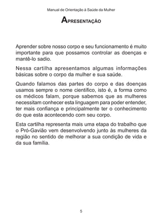 Manual de Orientação à Saúde da Mulher 
APRESENTAÇÃO 
Aprender sobre nosso corpo e seu funcionamento é muito 
importante para que possamos controlar as doenças e 
mantê-lo sadio. 
Nessa cartilha apresentamos algumas informações 
básicas sobre o corpo da mulher e sua saúde. 
Quando falamos das partes do corpo e das doenças 
usamos sempre o nome científico, isto é, a forma como 
os médicos falam, porque sabemos que as mulheres 
necessitam conhecer esta linguagem para poder entender, 
ter mais confiança e principalmente ter o conhecimento 
do que esta acontecendo com seu corpo. 
Esta cartilha representa mais uma etapa do trabalho que 
o Pró-Gavião vem desenvolvendo junto às mulheres da 
região no sentido de melhorar a sua condição de vida e 
da sua família. 
5 
 