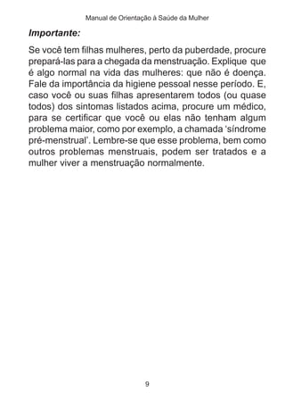 Manual de Orientação à Saúde da Mulher 
Importante: 
Se você tem filhas mulheres, perto da puberdade, procure 
prepará-las para a chegada da menstruação. Explique que 
é algo normal na vida das mulheres: que não é doença. 
Fale da importância da higiene pessoal nesse período. E, 
caso você ou suas filhas apresentarem todos (ou quase 
todos) dos sintomas listados acima, procure um médico, 
para se certificar que você ou elas não tenham algum 
problema maior, como por exemplo, a chamada ‘síndrome 
pré-menstrual’. Lembre-se que esse problema, bem como 
outros problemas menstruais, podem ser tratados e a 
mulher viver a menstruação normalmente. 
9 
 