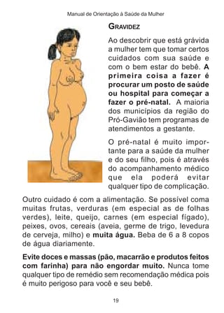 Manual de Orientação à Saúde da Mulher 
GRAVIDEZ 
Ao descobrir que está grávida 
a mulher tem que tomar certos 
cuidados com sua saúde e 
com o bem estar do bebê. A 
primeira coisa a fazer é 
procurar um posto de saúde 
ou hospital para começar a 
fazer o pré-natal. A maioria 
dos municípios da região do 
Pró-Gavião tem programas de 
atendimentos a gestante. 
O pré-natal é muito impor-tante 
19 
para a saúde da mulher 
e do seu filho, pois é através 
do acompanhamento médico 
que ela poderá evitar 
qualquer tipo de complicação. 
Outro cuidado é com a alimentação. Se possível coma 
muitas frutas, verduras (em especial as de folhas 
verdes), leite, queijo, carnes (em especial fígado), 
peixes, ovos, cereais (aveia, germe de trigo, levedura 
de cerveja, milho) e muita água. Beba de 6 a 8 copos 
de água diariamente. 
Evite doces e massas (pão, macarrão e produtos feitos 
com farinha) para não engordar muito. Nunca tome 
qualquer tipo de remédio sem recomendação médica pois 
é muito perigoso para você e seu bebê. 
 