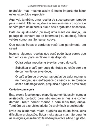 Manual de Orientação à Saúde da Mulher 
exercício, mas mesmo assim é muito importante fazer 
estes exercícios especiais. 
Aqui vai, também, uma receita de suco para ser tomado 
pela manhã. Ele vai ajudá-la a sentir-se mais disposta e 
servirá para os minerais que o seu organismo necessita. 
Bata no liquidificador (ou rale) uma maçã ou laranja, um 
pedaço de cenoura ou de beterraba ( ou os dois), folhas 
verdes como: agrião, salsa, couve. 
Que outras frutas e verduras você tem geralmente em 
casa? 
Invente algumas receitas que você pode fazer com o que 
tem em casa, para sentir-se mais disposta. 
¨ Outra coisa importante é evitar o uso do café. 
¨ Substitua o café por suco de frutas ou chás como o 
de camomila ou erva doce; 
¨ O café além de provocar as ondas de calor (comuns 
na menopausa), enfraquece os ossos e, se tomado 
com o estômago vazio, prejudica o fígado e a vesícula; 
Cuidado com a gula 
Esta é uma fase em que o apetite aumenta, assim como a 
ansiedade, cuidado para não embarcar nesta e comer 
demais. Tente comer menos e com mais frequência. 
Também os exercícios ajudarão a diminuir a ansiedade. 
Evite os alimentos muito quentes ou muito frios, eles 
dificultam a digestão. Beba muita água mas não durante 
as refeições, esse hábito também prejudica a boa digestão. 
31 
 