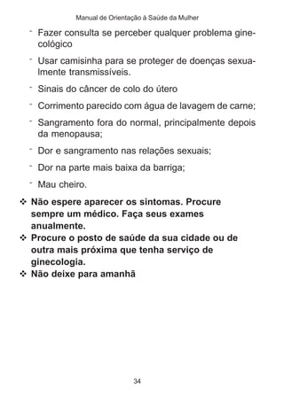 Manual de Orientação à Saúde da Mulher 
¨ Fazer consulta se perceber qualquer problema gine-cológico 
¨ Usar camisinha para se proteger de doenças sexua-lmente 
34 
transmissíveis. 
¨ Sinais do câncer de colo do útero 
¨ Corrimento parecido com água de lavagem de carne; 
¨ Sangramento fora do normal, principalmente depois 
da menopausa; 
¨ Dor e sangramento nas relações sexuais; 
¨ Dor na parte mais baixa da barriga; 
¨ Mau cheiro. 
 Não espere aparecer os sintomas. Procure 
sempre um médico. Faça seus exames 
anualmente. 
 Procure o posto de saúde da sua cidade ou de 
outra mais próxima que tenha serviço de 
ginecologia. 
 Não deixe para amanhã 
 