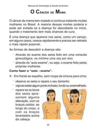 Manual de Orientação à Saúde da Mulher 
O CÂNCER DE MAMA 
O câncer de mama tem matado e continua matando muitas 
mulheres no Brasil. A maioria dessas mortes poderia e 
pode ser evitada se a doença for descoberta no início, 
quando o tratamento tem mais chances de cura. 
É uma doença que aparece nos seios, como um caroço, 
em alguns casos, cresce rapidamente e precisa ser retirado 
o mais rápido possível. 
As formas de descobrir a doença são: 
¨ Através do exame dos seios feito em uma consulta 
ginecológica, no mínimo uma vez por ano; 
¨ através do “auto exame”; ou seja, o exame feito pelas 
próprias mulheres. 
Como fazer o “auto - exame”. 
1- Em frente ao espelho, sem roupa da cintura para cima: 
¨ observe os seios e repare o seu tamanho 
¨ veja se existe algum ponto inchado, fundo ou avermelhado. 
¨ repare se os bicos 
dos seios apre-sentam 
35 
alguma 
alteração, com os 
braços caídos ao 
longo do corpo, e 
com os braços 
levantados acima 
da cabeça. 
 
