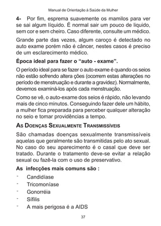 Manual de Orientação à Saúde da Mulher 
4- Por fim, esprema suavemente os mamilos para ver 
se sai algum líquido. É normal sair um pouco de liquido, 
sem cor e sem cheiro. Caso diferente, consulte um médico. 
Grande parte das vezes, algum caroço é detectado no 
auto exame porém não é câncer, nestes casos é preciso 
de um esclarecimento médico. 
Época ideal para fazer o “auto - exame”. 
O período ideal para se fazer o auto exame é quando os seios 
não estão sofrendo altera ções (ocorrem estas alterações no 
período de menstruação e durante a gravidez). Normalmente, 
devemos examiná-los após cada menstruação. 
Como se vê, o auto-exame dos seios é rápido, não levando 
mais de cinco minutos. Conseguindo fazer dele um hábito, 
a mulher fica preparada para perceber qualquer alteração 
no seio e tomar providências a tempo. 
AS DOENÇAS SEXUALMENTE TRANSMISSÍVEIS 
São chamadas doenças sexualmente transmissíveis 
aquelas que geralmente são transmitidas pelo ato sexual. 
No caso do seu aparecimento é o casal que deve ser 
tratado. Durante o tratamento deve-se evitar a relação 
sexual ou fazê-la com o uso de preservativo. 
As infecções mais comuns são : 
¨ Candidíase 
¨ Tricomoníase 
¨ Gonorréia 
¨ Sífilis 
¨ A mais perigosa é a AIDS 
37 
 