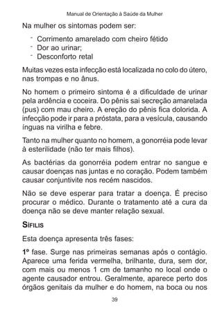Manual de Orientação à Saúde da Mulher 
Na mulher os sintomas podem ser: 
¨ Corrimento amarelado com cheiro fétido 
¨ Dor ao urinar; 
¨ Desconforto retal 
Muitas vezes esta infecção está localizada no colo do útero, 
nas trompas e no ânus. 
No homem o primeiro sintoma é a dificuldade de urinar 
pela ardência e coceira. Do pênis sai secreção amarelada 
(pus) com mau cheiro. A ereção do pênis fica dolorida. A 
infecção pode ir para a próstata, para a vesícula, causando 
ínguas na virilha e febre. 
Tanto na mulher quanto no homem, a gonorréia pode levar 
à esterilidade (não ter mais filhos). 
As bactérias da gonorréia podem entrar no sangue e 
causar doenças nas juntas e no coração. Podem também 
causar conjuntivite nos recém nascidos. 
Não se deve esperar para tratar a doença. É preciso 
procurar o médico. Durante o tratamento até a cura da 
doença não se deve manter relação sexual. 
SÍFILIS 
Esta doença apresenta três fases: 
1º fase. Surge nas primeiras semanas após o contágio. 
Aparece uma ferida vermelha, brilhante, dura, sem dor, 
com mais ou menos 1 cm de tamanho no local onde o 
agente causador entrou. Geralmente, aparece perto dos 
órgãos genitais da mulher e do homem, na boca ou nos 
39 
 